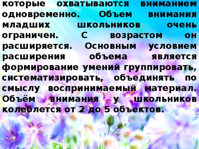 Объём  — это количество объектов, которые охватываются вниманием одновременно.  Объем внимания младших школьников очень ограничен. С возрастом он расширяется. Основным условием расширения объема является формирование умений группировать, систематизировать, объединять по смыслу воспринимаемый материал. Объём внимания у школьников колеблется от 2 до 5 объектов. 