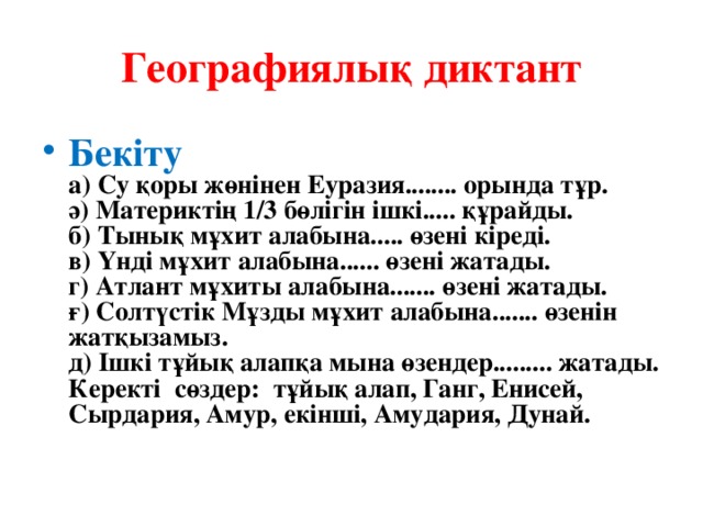 Географиялық диктант Бекіту  а) Су қоры жөнінен Еуразия........ орында тұр.  ә) Материктің 1/3 бөлігін ішкі..... құрайды.  б) Тынық мұхит алабына..... өзені кіреді.  в) Үнді мұхит алабына...... өзені жатады.  г) Атлант мұхиты алабына....... өзені жатады.  ғ) Солтүстік Мұзды мұхит алабына....... өзенін жатқызамыз.  д) Ішкі тұйық алапқа мына өзендер......... жатады.  Керекті сөздер: тұйық алап, Ганг, Енисей, Сырдария, Амур, екінші, Амудария, Дунай.