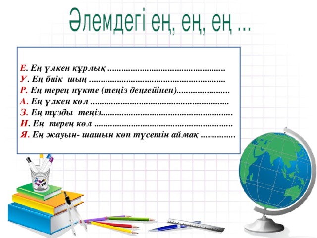 Е . Ең үлкен құрлық ................................................... У . Ең биік шың ........................................................... Р. Ең терең нүкте (теңіз деңгейінен)....................... А. Ең үлкен көл ............................................................ З. Ең тұзды теңіз......................................................... И . Ең терең көл ............................................................ Я. Ең жауын- шашын көп түсетін аймақ ...............