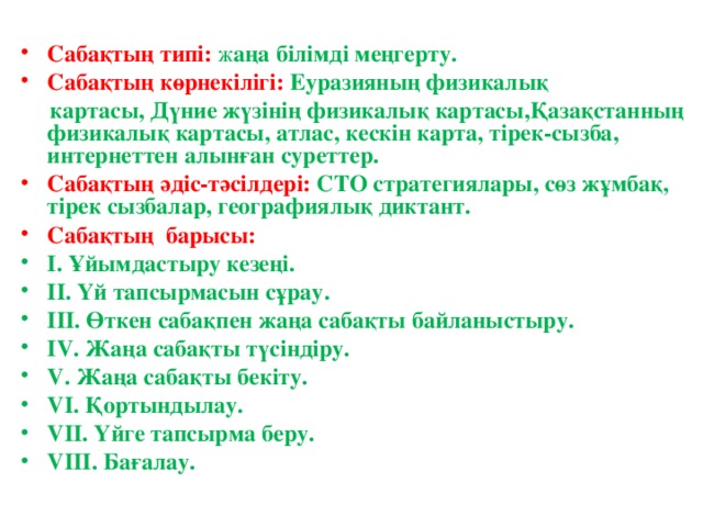 Сабақтың типі:  ж аңа білімді меңгерту. Сабақтың көрнекілігі:  Еуразияның физикалық  картасы, Дүние жүзінің физикалық картасы,Қазақстанның физикалық картасы, атлас, кескін карта, тірек-сызба, интернеттен алынған суреттер. Сабақтың әдіс-тәсілдері:  СТО стратегиялары, сөз жұмбақ, тірек сызбалар, географиялық диктант. Сабақтың барысы: I. Ұйымдастыру кезеңі. II. Үй тапсырмасын сұрау. III. Өткен сабақпен жаңа сабақты байланыстыру. IV. Жаңа сабақты түсіндіру. V. Жаңа сабақты бекіту. VI. Қортындылау. VII. Үйге тапсырма беру. VIII . Бағалау .