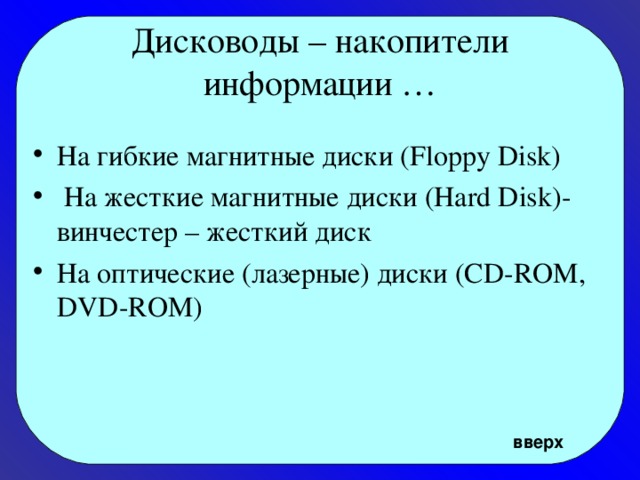 Дисководы – накопители информации … На гибкие магнитные диски (Floppy Disk)  На жесткие магнитные диски (Hard Disk)- винчестер – жесткий диск На оптические (лазерные) диски (CD-ROM, DVD-ROM) вверх