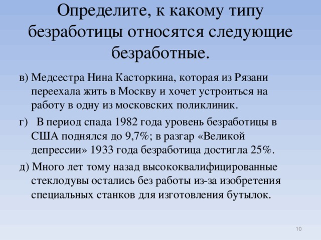 Определите, к какому типу безработицы относятся следующие безработные. в) Медсестра Нина Касторкина, которая из Рязани переехала жить в Москву и хочет устроиться на работу в одну из московских поликлиник. г) В период спада 1982 года уровень безработицы в США поднялся до 9,7%; в разгар «Великой депрессии» 1933 года безработица достигла 25%. д) Много лет тому назад высококвалифицированные стеклодувы остались без работы из-за изобретения специальных станков для изготовления бутылок.
