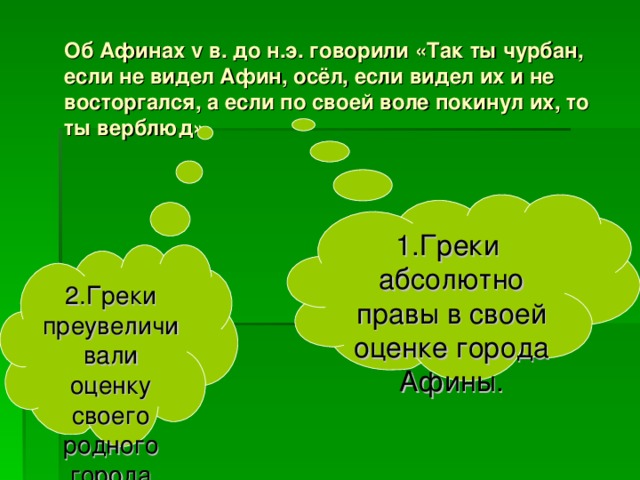 Об Афинах v в. до н.э. говорили «Так ты чурбан, если не видел Афин, осёл, если видел их и не восторгался, а если по своей воле покинул их, то ты верблюд»   1.Греки абсолютно правы в своей оценке города Афины. 2.Греки преувеличивали оценку своего родного города