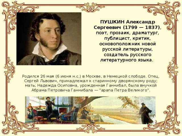 ПУШКИН Александр Сергеевич (1799 — 1837) , поэт, прозаик, драматург, публицист, критик, основоположник новой русской литературы, создатель русского литературного языка. Родился 26 мая (6 июня н.с.) в Москве, в Немецкой слободе. Отец, Сергей Львович, принадлежал к старинному дворянскому роду; мать, Надежда Осиповна, урожденная Ганнибал, была внучкой Абрама Петровича Ганнибала — 