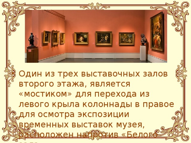 Один из трех выставочных залов второго этажа, является «мостиком» для перехода из левого крыла колоннады в правое для осмотра экспозиции временных выставок музея, расположен напротив «Белого зала».