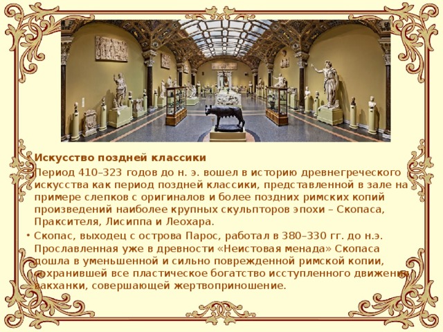 Искусство поздней классики Период 410–323 годов до н. э. вошел в историю древнегреческого искусства как период поздней классики, представленной в зале на примере слепков с оригиналов и более поздних римских копий произведений наиболее крупных скульпторов эпохи – Скопаса, Праксителя, Лисиппа и Леохара. Скопас, выходец с острова Парос, работал в 380–330 гг. до н.э. Прославленная уже в древности «Неистовая менада» Скопаса дошла в уменьшенной и сильно поврежденной римской копии, сохранившей все пластическое богатство исступленного движения вакханки, совершающей жертвоприношение.