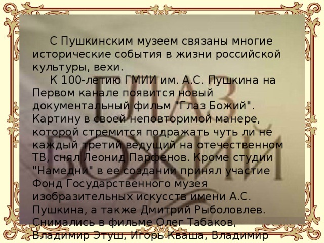 С Пушкинским музеем связаны многие исторические события в жизни российской культуры, вехи.  К 100-летию ГМИИ им. А.С. Пушкина на Первом канале появится новый документальный фильм 