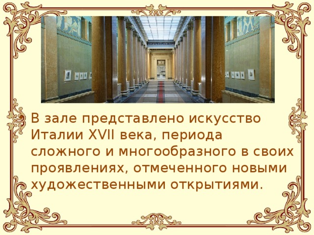 В зале представлено искусство Италии XVII века, периода сложного и многообразного в своих проявлениях, отмеченного новыми художественными открытиями.