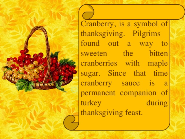 Cranberry, is a symbol of thanksgiving. Pilgrims found out a way to sweeten the bitten cranberries with maple sugar. Since that time cranberry sauce is a permanent companion of turkey during thanksgiving feast.