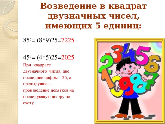 Возведение в квадрат двузначных чисел, имеющих 5 единиц: 85 2 = (8*9)25= 7225 45 2 = (4*5)25= 2025 При квадрате двузначного числа, две последние цифры – 25, а предыдущие – произведение десятков на последующую цифру по счету.