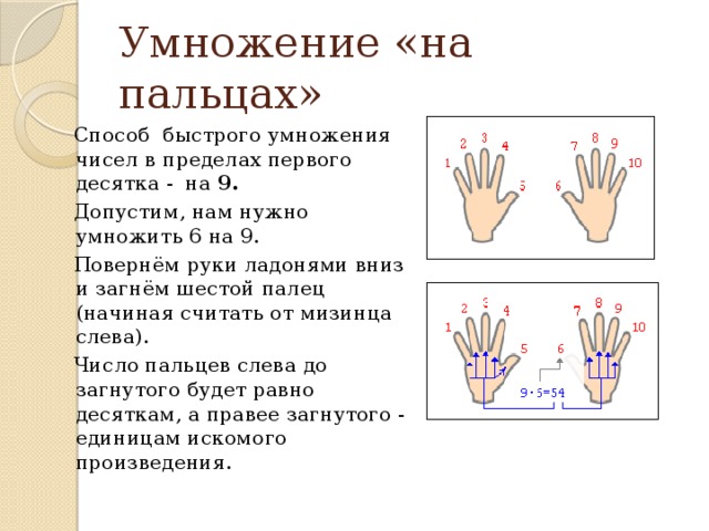 Умножение «на пальцах» Способ быстрого умножения чисел в пределах первого десятка - на 9.    Допустим, нам нужно умножить 6 на 9. Повернём руки ладонями вниз и загнём шестой палец (начиная считать от мизинца слева). Число пальцев слева до загнутого будет равно десяткам, а правее загнутого - единицам искомого произведения.