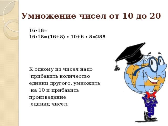 Умножение чисел от 10 до 20 16∙18= 16∙18=(16+8) ∙ 10+6 ∙ 8=288   К одному из чисел надо  прибавить количество единиц другого, умножить  на 10 и прибавить произведение  единиц чисел.