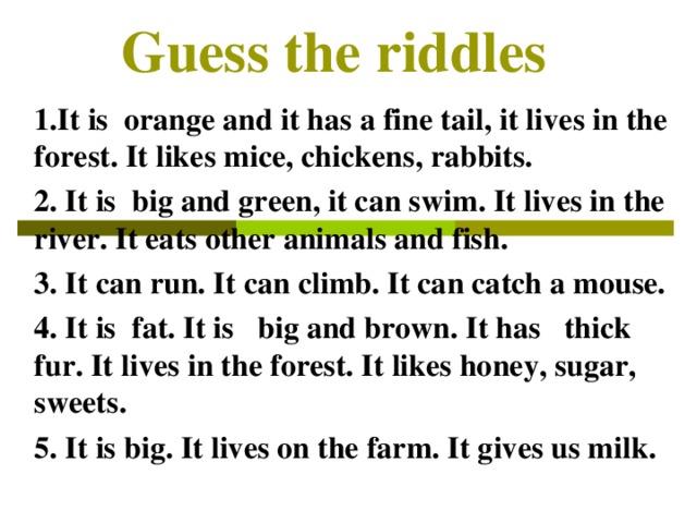 Guess the riddles                     1.It is  orange and it has a fine tail, it lives in the forest. It likes mice, chickens, rabbits. 2. It is  big and green, it can swim. It lives in the river. It eats other animals and fish.  3. It can run. It can climb. It can catch a mouse. 4. It is  fat. It is   big and brown. It has   thick fur. It lives in the forest. It likes honey, sugar, sweets. 5 . It is big. It lives on the farm. It gives us milk.