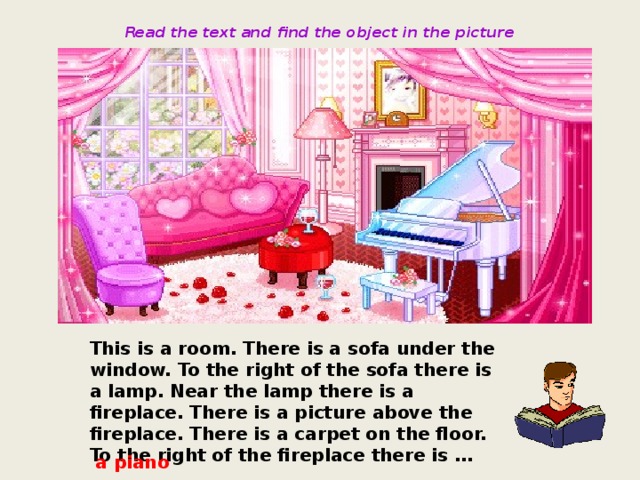 Read the text and find the object in the picture This is a room. There is a sofa under the window. To the right of the sofa there is a lamp. Near the lamp there is a fireplace. There is a picture above the fireplace. There is a carpet on the floor. To the right of the fireplace there is … a piano