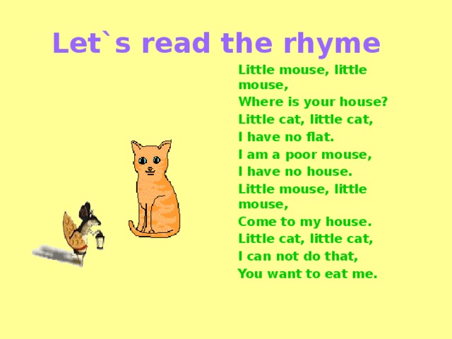 Let`s read the rhyme Little mouse, little mouse, Where is your house? Little cat, little cat, I have no flat. I am a poor mouse, I have no house. Little mouse, little mouse, Come to my house. Little cat, little cat, I can not do that, You want to eat me.