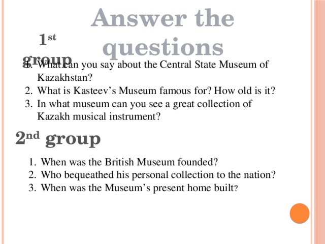 Answer the questions 1 st group What can you say about the Central State Museum of Kazakhstan? What is Kasteev’s Museum famous for? How old is it? In what museum can you see a great collection of Kazakh musical instrument? 2 nd group