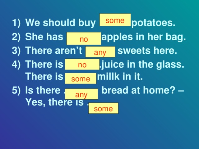 some We should buy ……… potatoes. She has ………. apples in her bag. There aren’t ……… sweets here. There is ………..juice in the glass. There is …….. millk in it. Is there ……….. bread at home? – Yes, there is ……. . some no any no some any some