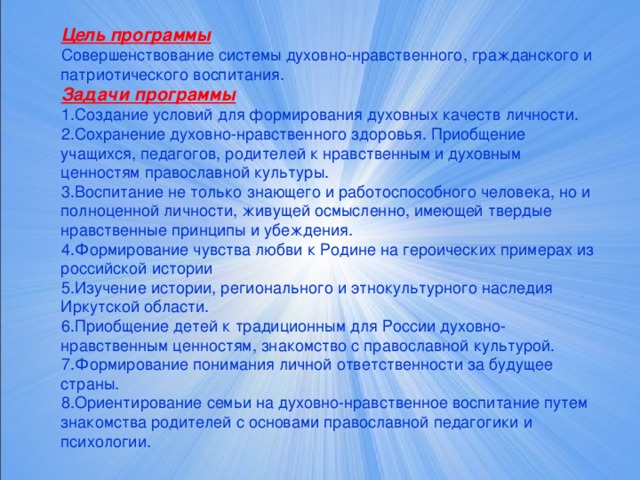 Цель программы Совершенствование системы духовно-нравственного, гражданского и патриотического воспитания. Задачи программы Создание условий для формирования духовных качеств личности. Сохранение духовно-нравственного здоровья. Приобщение учащихся, педагогов, родителей к нравственным и духовным ценностям православной культуры. Воспитание не только знающего и работоспособного человека, но и полноценной личности, живущей осмысленно, имеющей твердые нравственные принципы и убеждения. Формирование чувства любви к Родине на героических примерах из российской истории Изучение истории, регионального и этнокультурного наследия Иркутской области. Приобщение детей к традиционным для России духовно-нравственным ценностям, знакомство с православной культурой. Формирование понимания личной ответственности за будущее страны. Ориентирование семьи на духовно-нравственное воспитание путем знакомства родителей с основами православной педагогики и психологии.