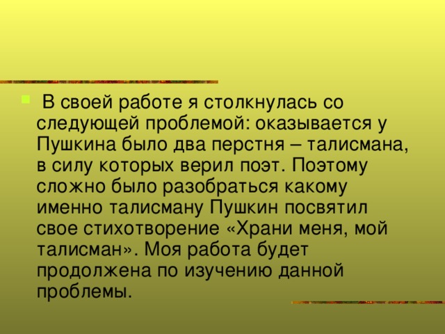 В своей работе я столкнулась со следующей проблемой: оказывается у Пушкина было два перстня – талисмана, в силу которых верил поэт. Поэтому сложно было разобраться какому именно талисману Пушкин посвятил свое стихотворение «Храни меня, мой талисман». Моя работа будет продолжена по изучению данной проблемы.