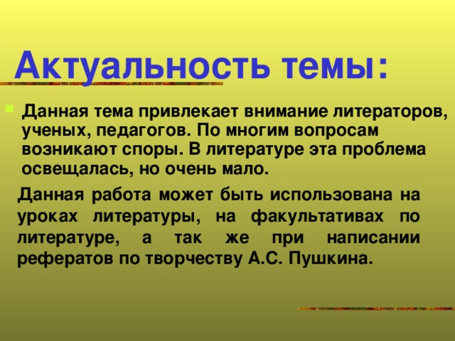 Актуальность темы: Данная тема привлекает внимание литераторов, ученых, педагогов. По многим вопросам возникают споры. В литературе эта проблема освещалась, но очень мало.  Данная работа может быть использована на уроках литературы, на факультативах по литературе, а так же при написании рефератов по творчеству А.С. Пушкина.