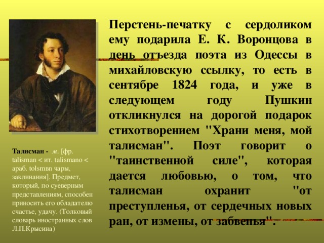 Перстень-печатку с сердоликом ему подарила Е. К. Воронцова в день отъезда поэта из Одессы в михайловскую ссылку, то есть в сентябре 1824 года, и уже в следующем году Пушкин откликнулся на дорогой подарок стихотворением 