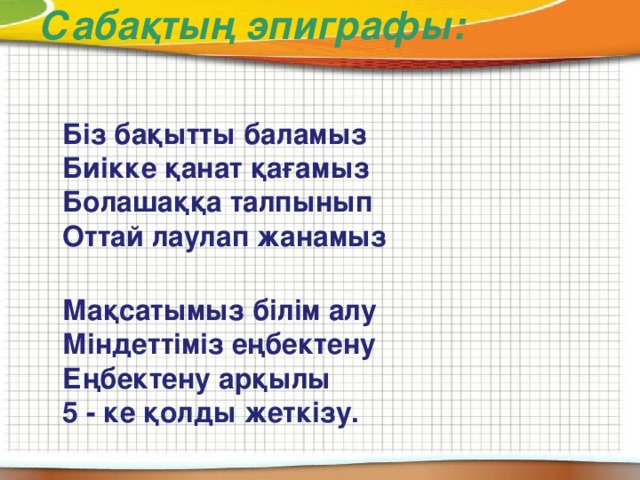 Сабақтың эпиграфы:  Біз бақытты баламыз  Биікке қанат қағамыз  Болашаққа талпынып  Оттай лаулап жанамыз    Мақсатымыз білім алу  Міндеттіміз еңбектену  Еңбектену арқылы  5 - ке қолды жеткізу.