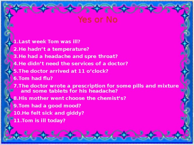 Yes or No 1.Last week Tom was ill? 2.He hadn’t a temperature? 3.He had a headache and spre throat? 4.He didn’t need the services of a doctor? 5.The doctor arrived at 11 o’clock? 6.Tom had flu? 7.The doctor wrote a prescription for some pills and mixture and some tablets for his headache? 8.His mother went choose the chemist’s? 9.Tom had a good mood? 10.He felt sick and giddy? 11.Tom is ill today?