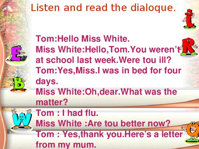 Listen and read the dialoque.  Tom:Hello Miss White. Miss White:Hello,Tom.You weren’t at school last week.Were tou ill? Tom:Yes,Miss.I was in bed for four days. Miss White:Oh,dear.What was the matter? Tom  : I had flu. Miss White  :Are tou better now? Tom  : Yes,thank you.Here’s a letter from my mum.