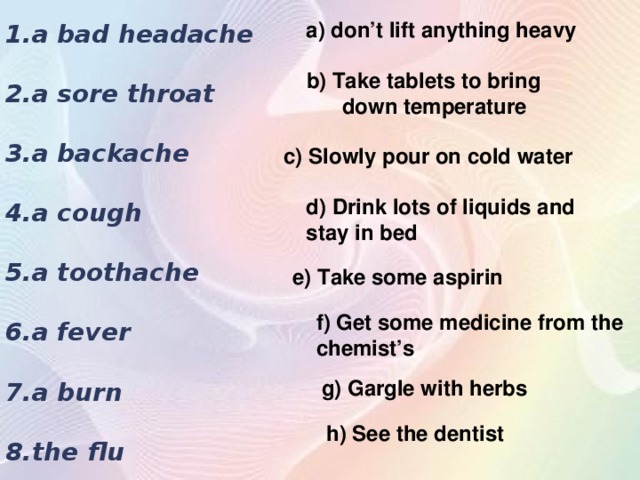1.a bad headache  2.a sore throat  3.a backache  4.a cough  5.a toothache  6.a fever  7.a burn  8.the flu  a) don’t lift anything heavy b) Take tablets to bring down temperature  c) Slowly pour on cold water d) Drink lots of liquids and stay in bed e) Take some aspirin f) Get some medicine from the chemist’s g) Gargle with herbs h) See the dentist