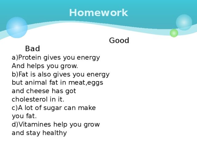 Homework  Good Bad a)Protein gives you energy And helps you grow. b)Fat is also gives you energy but animal fat in meat,eggs and cheese has got cholesterol in it. c)A lot of sugar can make you fat. d)Vitamines help you grow and stay healthy