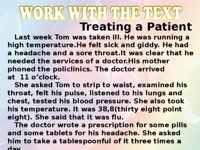 Work with the text  Treating a Patient  Last week Tom was taken ill. He was running a high temperature.He felt sick and giddy. He had a headache and a sore throat.It was clear that he needed the services of a doctor.His mother phoned the policlinics. The doctor arrived at 11 o’clock.  She asked Tom to strip to waist, examined his throat, felt his pulse, listened to his lungs and chest, tested his blood pressure. She also took his temperature. It was 38,8(thirty eight point eight). She said that it was flu.  The doctor wrote a prescription for some pills and some tablets for his headache. She asked him to take a tablespoonful of it three times a day.  His mother got the medicine from the chemist’s. Tom followed the doctor’s advice and soon he recovered.