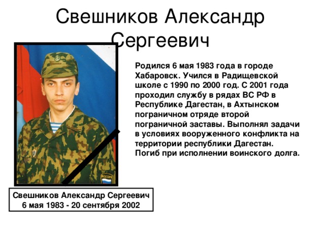 Свешников Александр Сергеевич Родился 6 мая 1983 года в городе Хабаровск. Учился в Радищевской школе с 1990 по 2000 год.  С 2001 года проходил службу в рядах ВС РФ в  Республике Дагестан, в Ахтынском  пограничном отряде второй пограничной  заставы. Выполнял задачи в условиях вооруженного конфликта на территории республики Дагестан. Погиб при исполнении воинского долга. Свешников Александр Сергеевич 6 мая 1983 - 20 сентября 2002