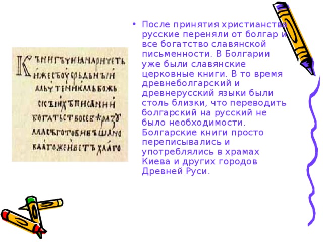 После принятия христианства русские переняли от болгар и все богатство славянской письменности. В Болгарии уже были славянские церковные книги. В то время древнеболгарский и древнерусский языки были столь близки, что переводить болгарский на русский не было необходимости. Болгарские книги просто переписывались и употреблялись в храмах Киева и других городов Древней Руси.