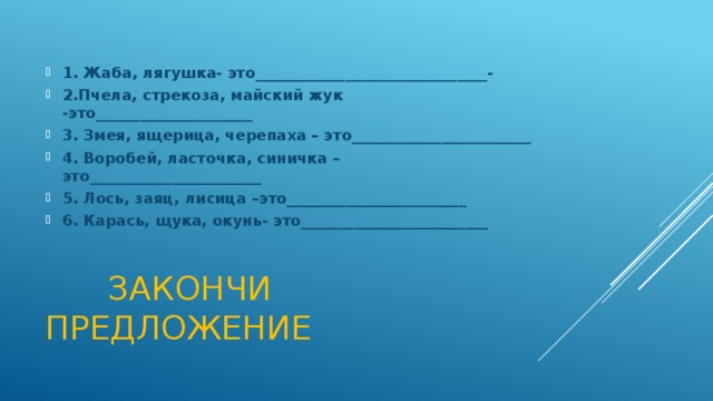 1. Жаба, лягушка- это_______________________________- 2.Пчела, стрекоза, майский жук -это_____________________ 3. Змея, ящерица, черепаха – это________________________ 4. Воробей, ласточка, синичка – это_______________________ 5. Лось, заяц, лисица –это________________________ 6. Карась, щука, окунь- это_________________________