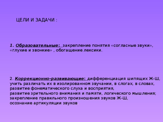 ЦЕЛИ И ЗАДАЧИ : Образовательные : закрепление понятия «согласные звуки», «глухие и звонкие» , обогащение лексики. 2.  Коррекционно-развивающие : дифференциация шипящих Ж-Ш, учить различать их в изолированном звучании, в слогах, в словах, развитие фонематического слуха и восприятия, развитие зрительного внимания и памяти, логического мышления; закрепление правильного произношения звуков Ж-Ш, осознание артикуляции звуков .