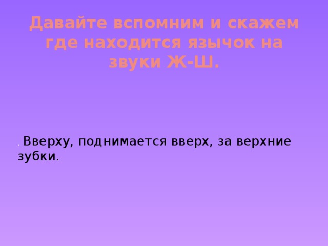 Давайте вспомним и скажем где находится язычок на звуки Ж-Ш.   . Вверху, поднимается вверх, за верхние зубки.