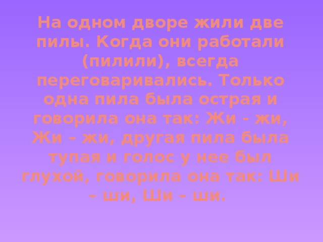 На одном дворе жили две пилы. Когда они работали (пилили), всегда переговаривались. Только одна пила была острая и говорила она так: Жи - жи, Жи – жи, другая пила была тупая и голос у нее был глухой, говорила она так: Ши – ши, Ши – ши.