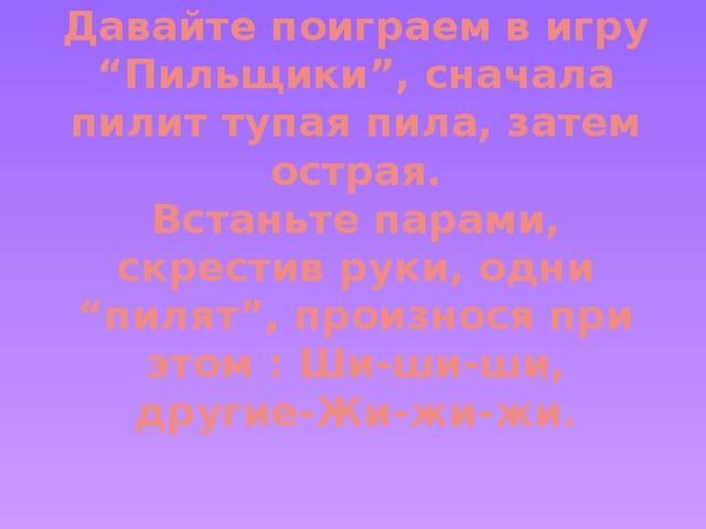 Давайте поиграем в игру “Пильщики”, сначала пилит тупая пила, затем острая.  Встаньте парами, скрестив руки, одни “пилят”, произнося при этом : Ши-ши-ши, другие-Жи-жи-жи.