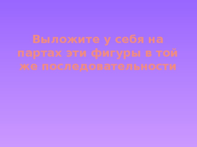 Выложите у себя на партах эти фигуры в той же последовательности