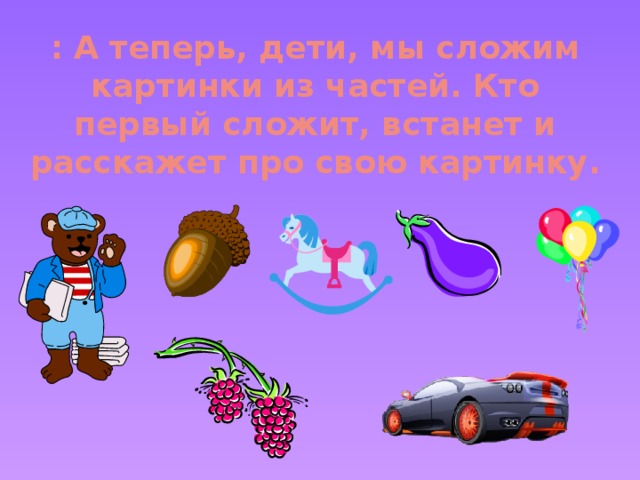 : А теперь, дети, мы сложим картинки из частей. Кто первый сложит, встанет и расскажет про свою картинку.