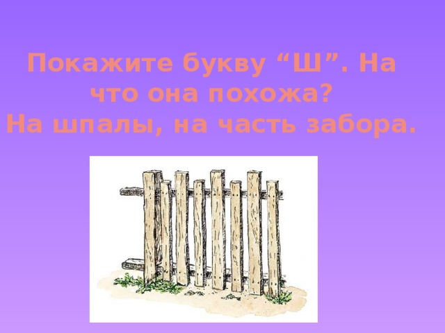 Покажите букву “Ш”. На что она похожа?  На шпалы, на часть забора.