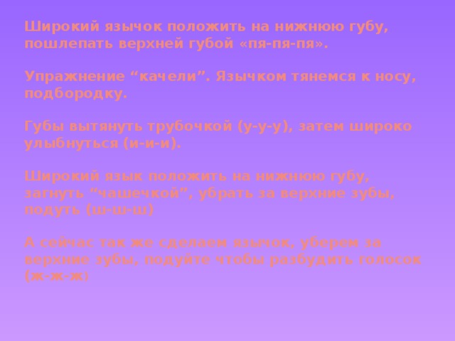 Широкий язычок положить на нижнюю губу, пошлепать верхней губой «пя-пя-пя».   Упражнение “качели”. Язычком тянемся к носу, подбородку.   Губы вытянуть трубочкой (у-у-у), затем широко улыбнуться (и-и-и).   Широкий язык положить на нижнюю губу, загнуть “чашечкой”, убрать за верхние зубы, подуть (ш-ш-ш)   А сейчас так же сделаем язычок, уберем за верхние зубы, подуйте чтобы разбудить голосок (ж-ж-ж )