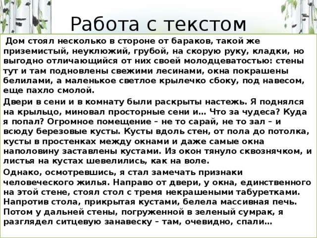 Работа с текстом  Дом стоял несколько в стороне от бараков, такой же приземистый, неуклюжий, грубой, на скорую руку, кладки, но выгодно отличающийся от них своей молодцеватостью: стены тут и там подновлены свежими лесинами, окна покрашены белилами, а маленькое светлое крылечко сбоку, под навесом, еще пахло смолой. Двери в сени и в комнату были раскрыты настежь. Я поднялся на крыльцо, миновал просторные сени и… Что за чудеса? Куда я попал? Огромное помещение – не то сарай, не то зал – и всюду березовые кусты. Кусты вдоль стен, от пола до потолка, кусты в простенках между окнами и даже самые окна наполовину заставлены кустами. Из окон тянуло сквознячком, и листья на кустах шевелились, как на воле. Однако, осмотревшись, я стал замечать признаки человеческого жилья. Направо от двери, у окна, единственного на этой стене, стоял стол с тремя некрашеными табуретками. Напротив стола, прикрытая кустами, белела массивная печь. Потом у дальней стены, погруженной в зеленый сумрак, я разглядел ситцевую занавеску – там, очевидно, спали…