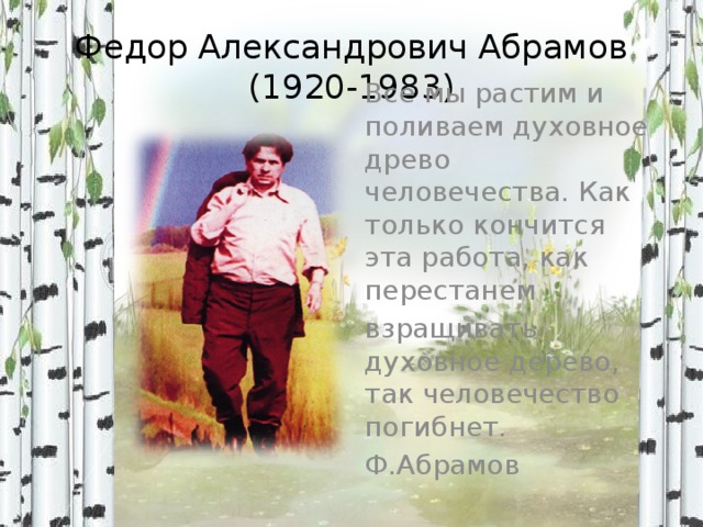 Федор Александрович Абрамов  (1920-1983) Все мы растим и поливаем духовное древо человечества. Как только кончится эта работа, как перестанем взращивать духовное дерево, так человечество погибнет. Ф.Абрамов