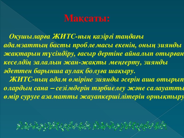 Мақсаты:   Оқушыларға ЖИТС-ның қазіргі таңдағы адамзаттың басты проблемасы екенін, оның зиянды жақтарын түсіндіру, ғасыр дертіне айналып отырған кеселдің залалын жан-жақты меңгерту, зиянды әдеттен барынша аулақ болуға шақыру.  ЖИТС-ның адам өміріне зиянды әсерін аша отырып, олардың сана – сезімдерін тәрбиелеу және салауатты өмір суруге азаматты жауапкершілітерін орнықтыру.