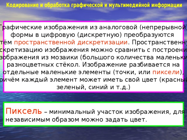 Графические изображения из аналоговой (непрерывной) формы в цифровую (дискретную) преобразуются путём пространственной дискретизации . Пространственную дискретизацию изображения можно сравнить с построением изображения из мозаики (большого количества маленьких разноцветных стёкол. Изображение разбивается на отдельные маленькие элементы (точки, или пиксели ), причём каждый элемент может иметь свой цвет (красный, зеленый, синий и т.д.) Пиксель – минимальный участок изображения, для которого независимым образом можно задать цвет.