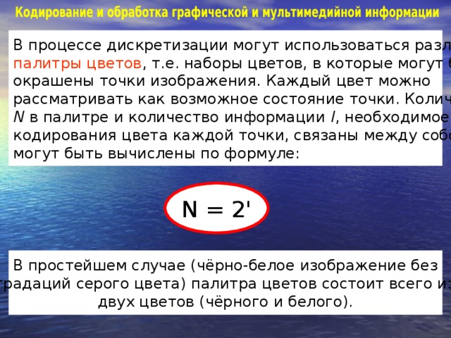 В процессе дискретизации могут использоваться различные палитры цветов , т.е. наборы цветов, в которые могут быть окрашены точки изображения. Каждый цвет можно рассматривать как возможное состояние точки. Количество N  в палитре и количество информации I , необходимое для кодирования цвета каждой точки, связаны между собой и могут быть вычислены по формуле: N = 2 ' В простейшем случае (чёрно-белое изображение без градаций серого цвета) палитра цветов состоит всего из двух цветов (чёрного и белого).