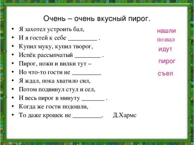 Очень – очень вкусный пирог. Я захотел устроить бал, И я гостей к себе _________ . Купил муку, купил творог, Испёк рассыпчатый ________ . Пирог, ножи и вилки тут – Но что-то гости не _________ Я ждал, пока хватило сил, Потом подвинул стул и сел, И весь пирог в минуту _______ . Когда же гости подошли, То даже крошек не _________. Д.Хармс нашли позвал идут пирог съел