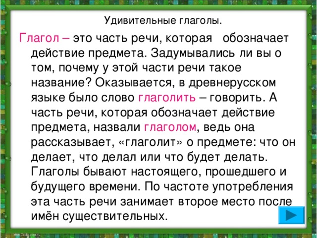 Удивительные глаголы. Глагол – это часть речи, которая обозначает действие предмета. Задумывались ли вы о том, почему у этой части речи такое название? Оказывается, в древнерусском языке было слово глаголить – говорить. А часть речи, которая обозначает действие предмета, назвали глаголом , ведь она рассказывает, «глаголит» о предмете: что он делает, что делал или что будет делать. Глаголы бывают настоящего, прошедшего и будущего времени. По частоте употребления эта часть речи занимает второе место после имён существительных.