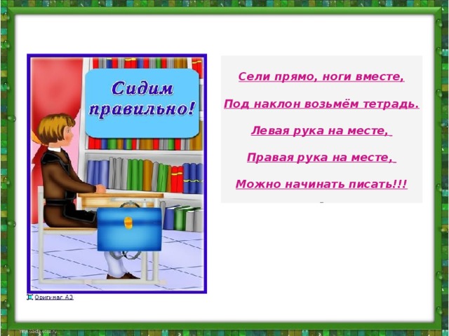 Сели прямо, ноги вместе,  Под наклон возьмём тетрадь.  Левая рука на месте,    Правая рука на месте,    Можно начинать писать!!! Сели прямо, ноги вместе, Под наклон возьмём тетрадь. Левая рука на месте, Правая рука на месте, Можно начинать писать!!! http://antsygina.ucoz.ru/index/posadka_pri_pisme/0-34